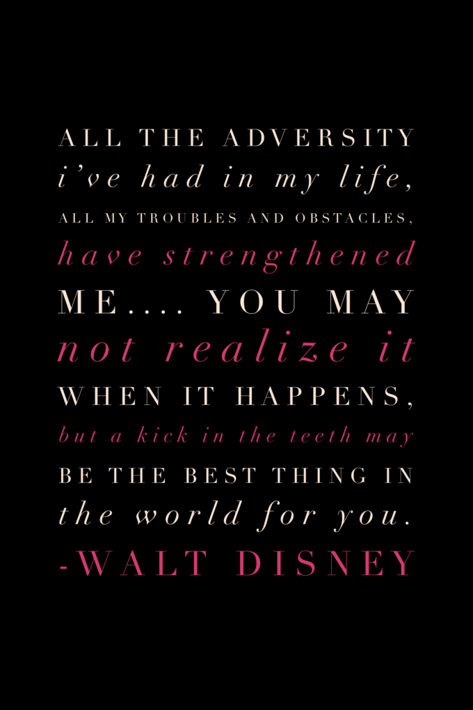 All the adversity I’ve had in my life, all my troubles and obstacles, have strengthened me.... You may not realize it when it happens, but a kick in the teeth may be the best thing in the world for you.” Walt Disney