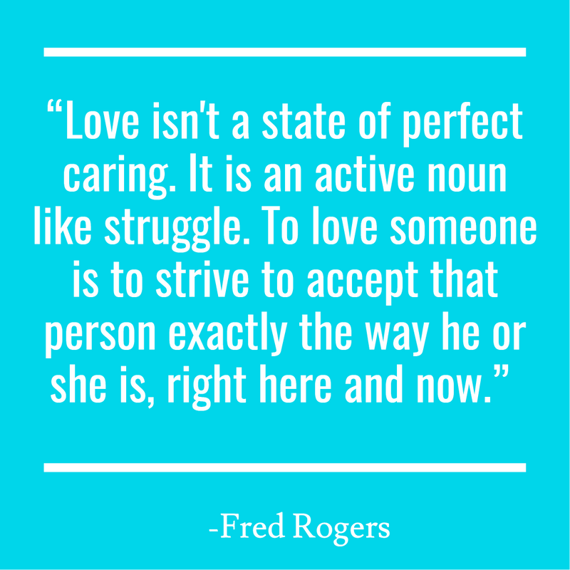 “Love isn't a state of perfect caring. It is an active noun like struggle. To love someone is to strive to accept that person exactly the way he or she is, right here and now.”
