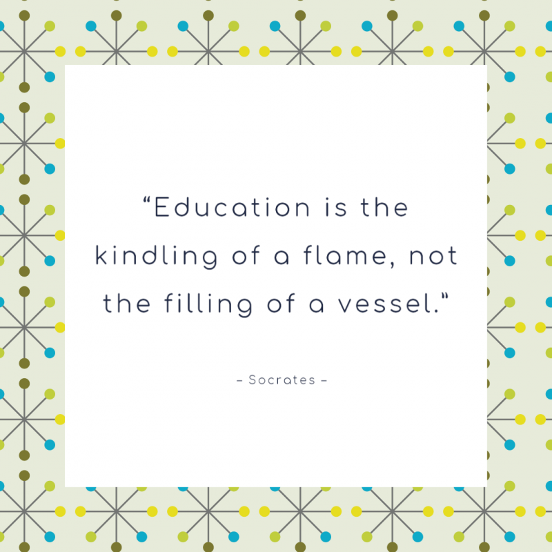 “Education is the kindling of a flame, not the filling of a vessel.” ― Socrates