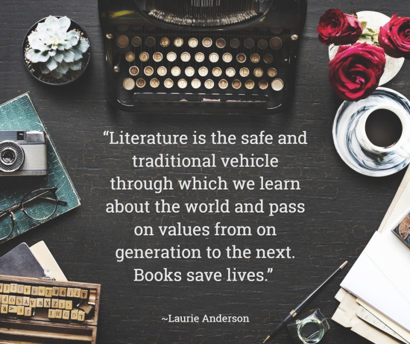“Literature is the safe and traditional vehicle through which we learn about the world and pass on values from on generation to the next. Books save lives.” ― Laurie Anderson