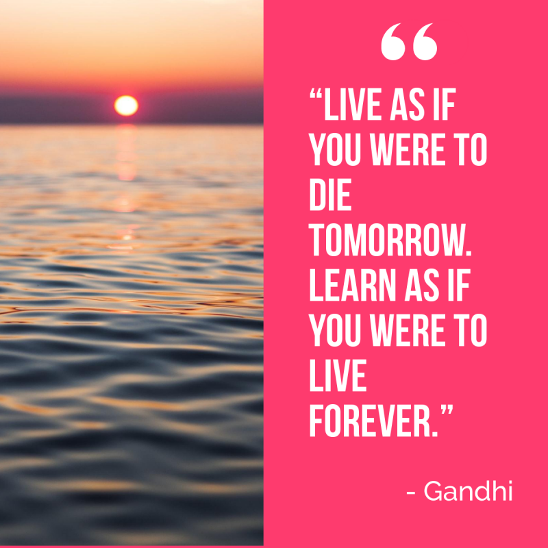 “Live as if you were to die tomorrow. Learn as if you were to live forever.” ― Mahatma Gandhi