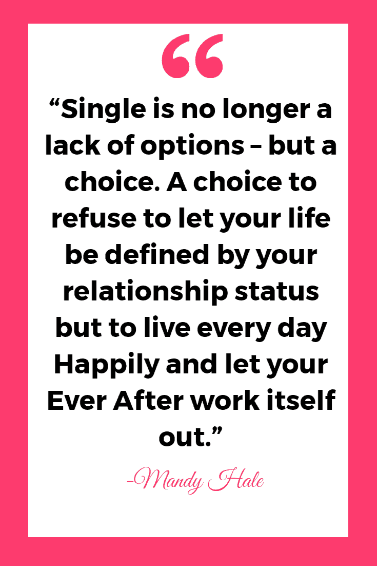 “Single is no longer a lack of options – but a choice. A choice to refuse to let your life be defined by your relationship status but to live every day Happily and let your Ever After work itself out.” - Mandy Hale