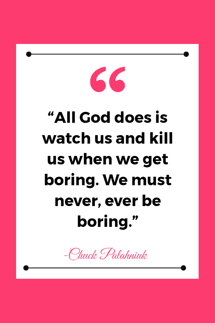 “All God does is watch us and kill us when we get boring. We must never, ever be boring.” ― Chuck Palahniuk, Invisible Monsters