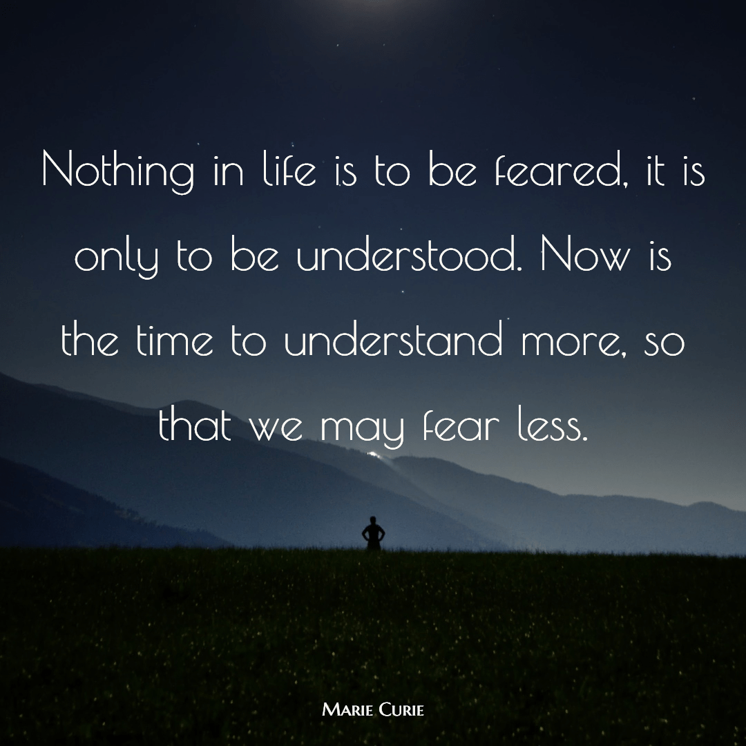 Nothing in life is to be feared, it is only to be understood. Now is the time to understand more, so that we may fear less.

