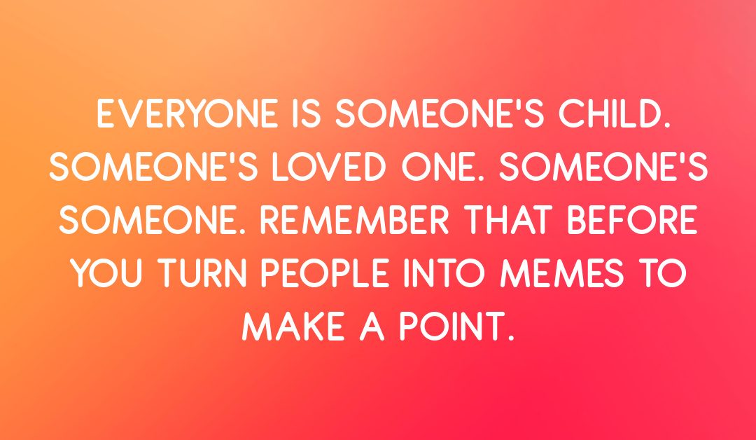 Everyone Is Someone’s Loved One. Remember That Before You Turn Them Into a Meme to Make a Point.