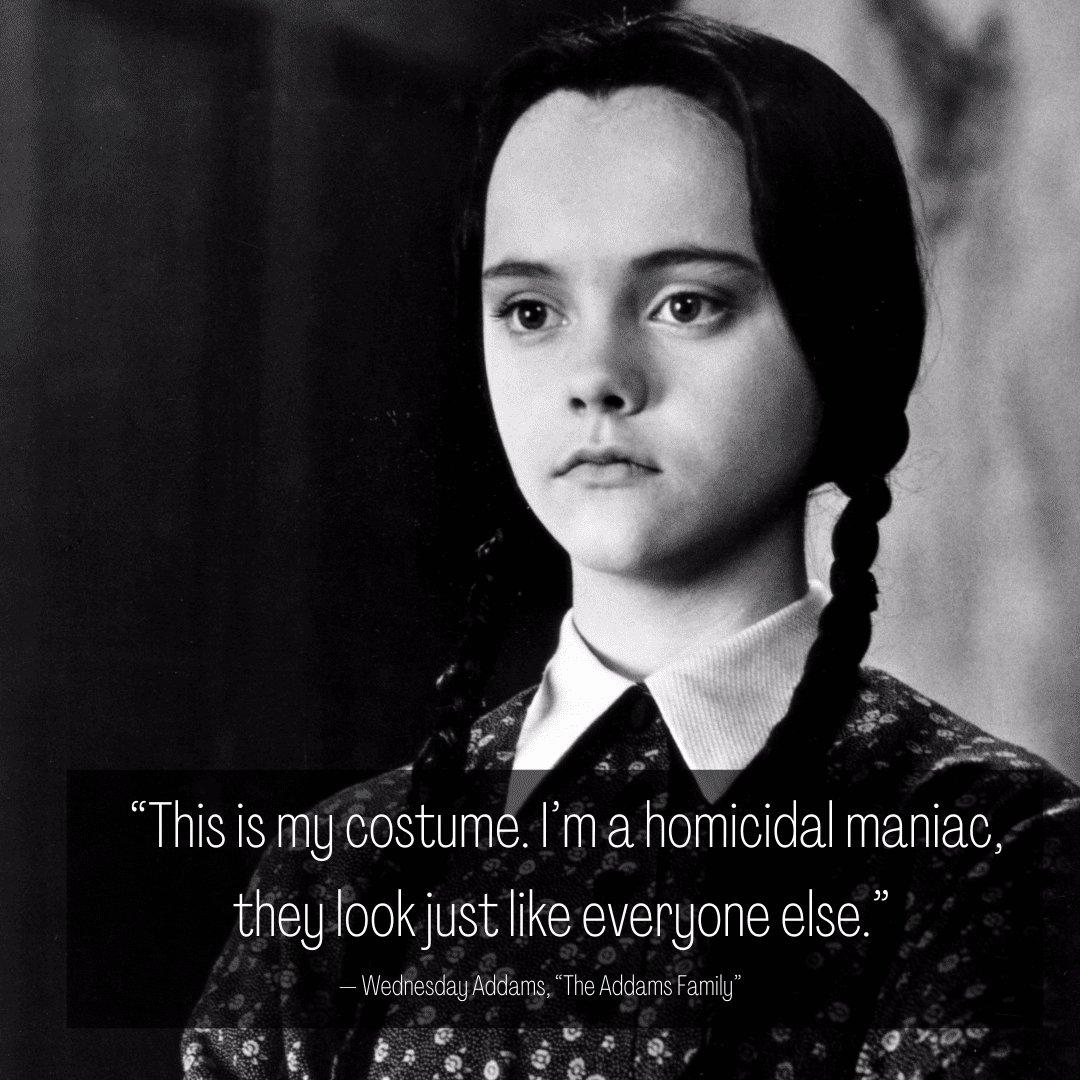 “This is my costume. I’m a homicidal maniac, they look just like everyone else.” — Wednesday Addams, “The Addams Family”