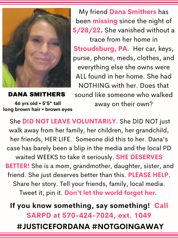 My friend Dana Smithers has been missing since the night of 5/28/22. She vanished without a trace from her home in Stroudsburg, PA.  Her car, keys, purse, phone, meds, clothes, and everything else she owns were ALL found in her home. She had NOTHING with her. Does that sound like someone who walked away on their own?  She DID NOT LEAVE VOLUNTARILY. She DID NOT just walk away from her family, her children, her grandchild, her friends, HER LIFE.  Someone did this to her. Dana's case has barely been a blip in the media and the local PD waited WEEKS to take it seriously. SHE DESERVES BETTER! She is a mom, grandmother, daughter, sister, and friend. She just deserves better than this. PLEASE HELP. Share her story. Tell your friends, family, local media. Tweet it, pin it. Don't let the world forget her. If you know something, say something!  Call SARPD at 570-424-7024, ext. 1049 #JusticeFordana #Notgoingaway